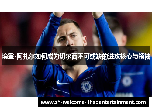 埃登·阿扎尔如何成为切尔西不可或缺的进攻核心与领袖